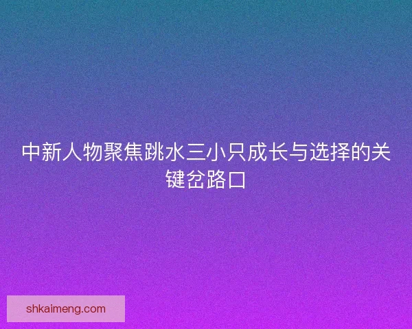 中新人物聚焦跳水三小只成长与选择的关键岔路口