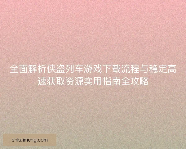 全面解析侠盗列车游戏下载流程与稳定高速获取资源实用指南全攻略