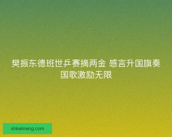 樊振东德班世乒赛摘两金 感言升国旗奏国歌激励无限