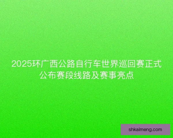 2025环广西公路自行车世界巡回赛正式公布赛段线路及赛事亮点