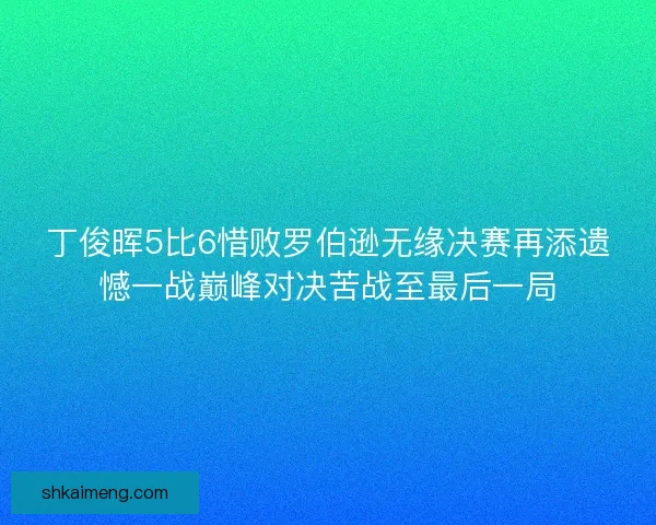 丁俊晖5比6惜败罗伯逊无缘决赛再添遗憾一战巅峰对决苦战至最后一局
