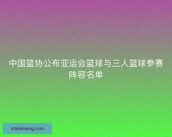 中国篮协公布亚运会篮球与三人篮球参赛阵容名单