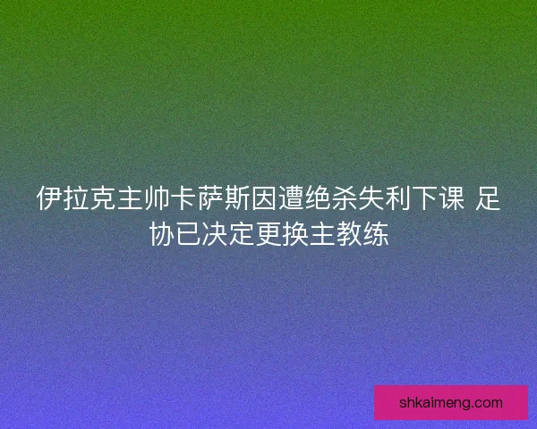 伊拉克主帅卡萨斯因遭绝杀失利下课 足协已决定更换主教练