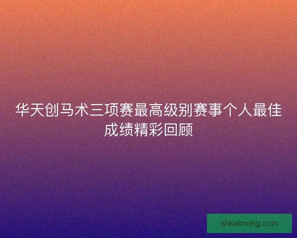 华天创马术三项赛最高级别赛事个人最佳成绩精彩回顾