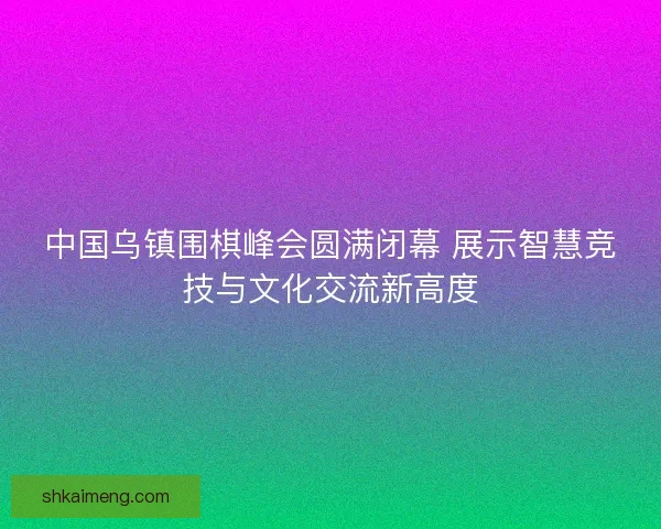 中国乌镇围棋峰会圆满闭幕 展示智慧竞技与文化交流新高度