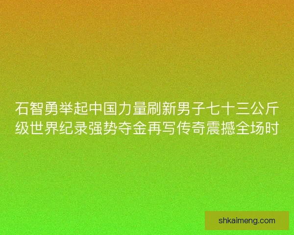 石智勇举起中国力量刷新男子七十三公斤级世界纪录强势夺金再写传奇震撼全场时