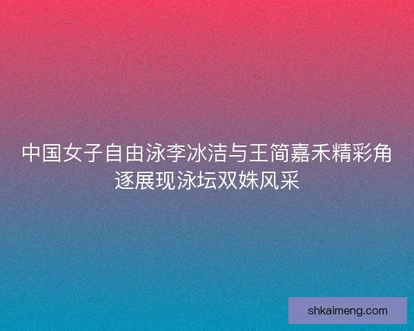 中国女子自由泳李冰洁与王简嘉禾精彩角逐展现泳坛双姝风采