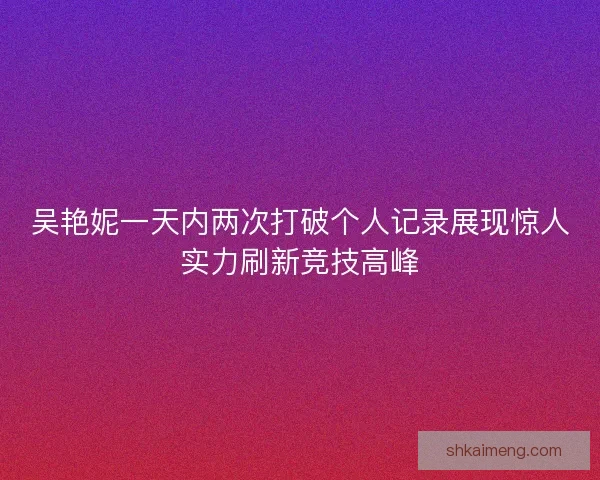 吴艳妮一天内两次打破个人记录展现惊人实力刷新竞技高峰