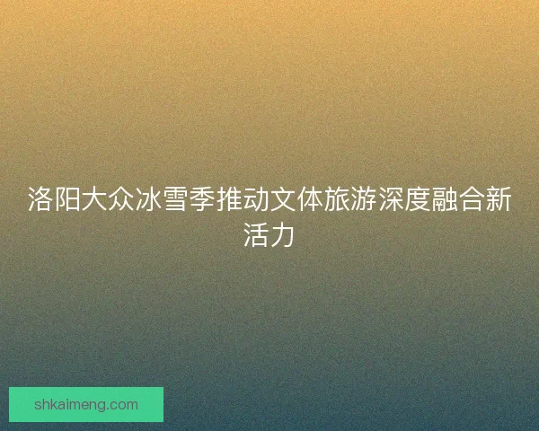 洛阳大众冰雪季推动文体旅游深度融合新活力