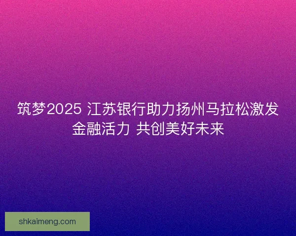 筑梦2025 江苏银行助力扬州马拉松激发金融活力 共创美好未来
