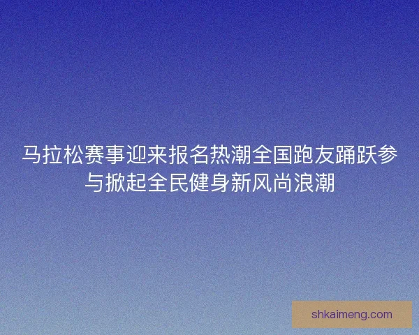 马拉松赛事迎来报名热潮全国跑友踊跃参与掀起全民健身新风尚浪潮