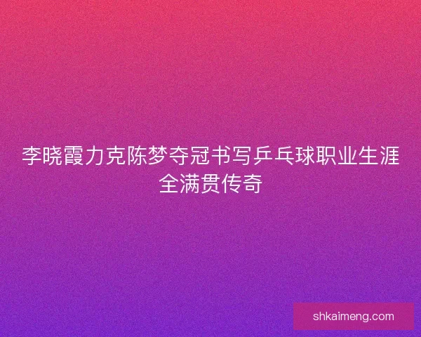 李晓霞力克陈梦夺冠书写乒乓球职业生涯全满贯传奇